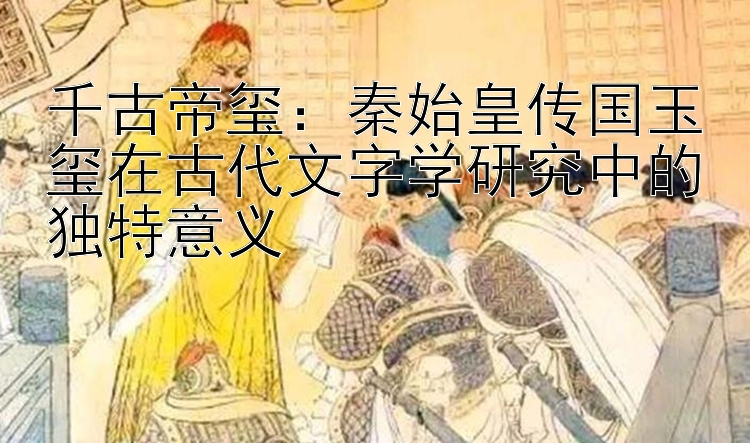 千古帝玺：秦始皇传国玉玺在古代文字学研究中的独特意义