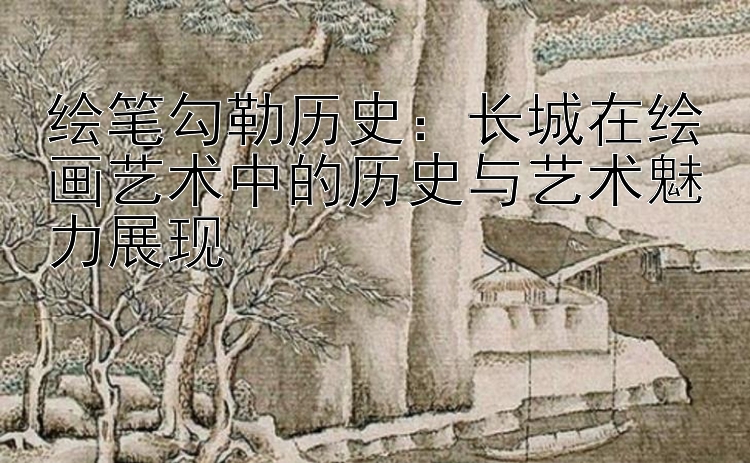 绘笔勾勒历史：长城在绘画艺术中的历史与艺术魅力展现