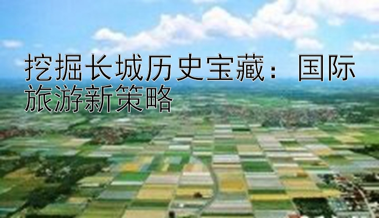 挖掘长城历史宝藏：国际旅游新策略