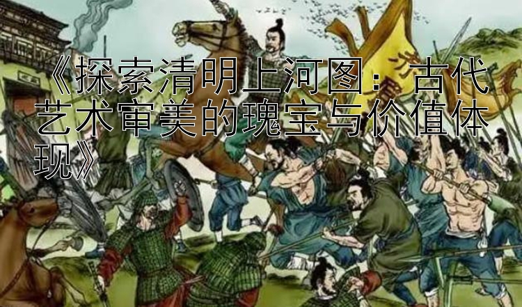 《探索清明上河图：古代艺术审美的瑰宝与价值体现》