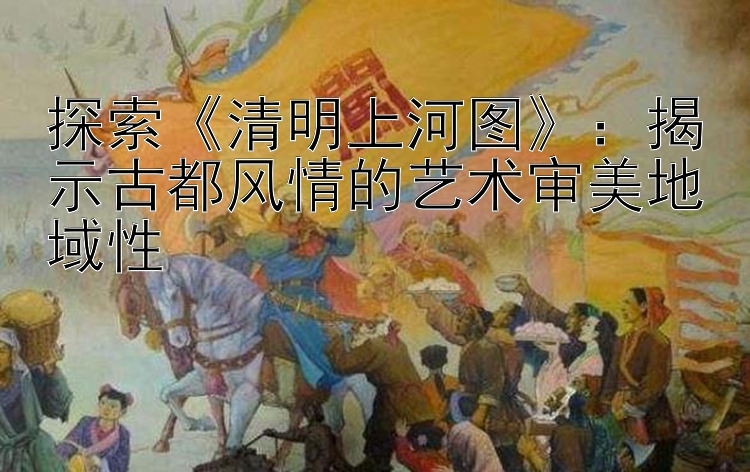 探索《清明上河图》：揭示古都风情的艺术审美地域性