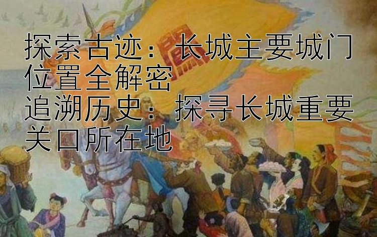 探索古迹：长城主要城门位置全解密  
追溯历史：探寻长城重要关口所在地