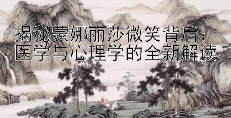 揭秘蒙娜丽莎微笑背后：医学与心理学的全新解读