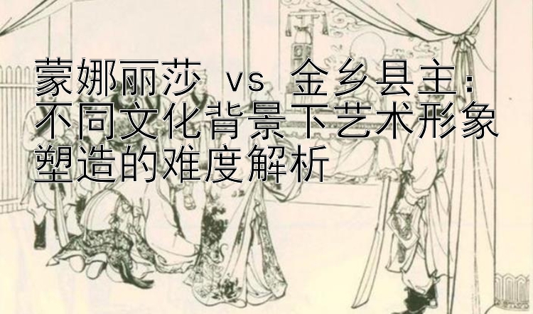 蒙娜丽莎 vs 金乡县主：不同文化背景下艺术形象塑造的难度解析