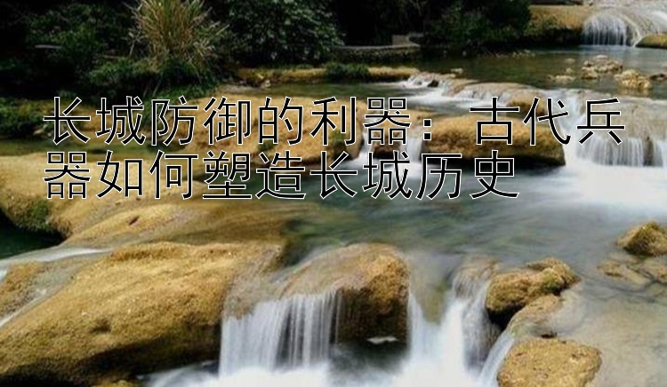 长城防御的利器：古代兵器如何塑造长城历史