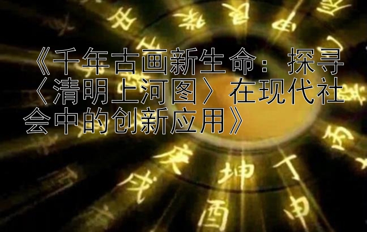 《千年古画新生命：探寻〈清明上河图〉在现代社会中的创新应用》