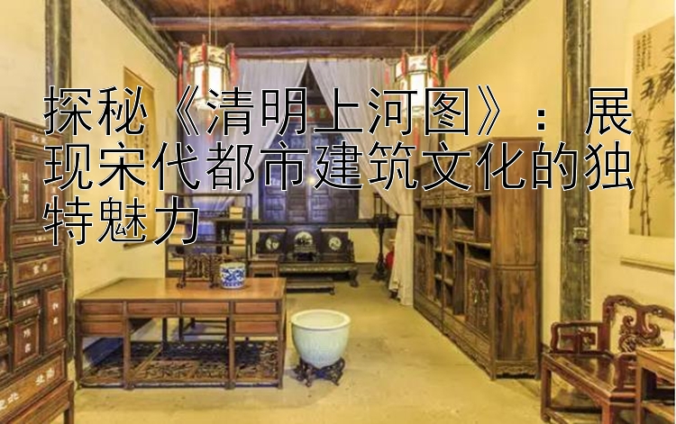 探秘《清明上河图》：展现宋代都市建筑文化的独特魅力