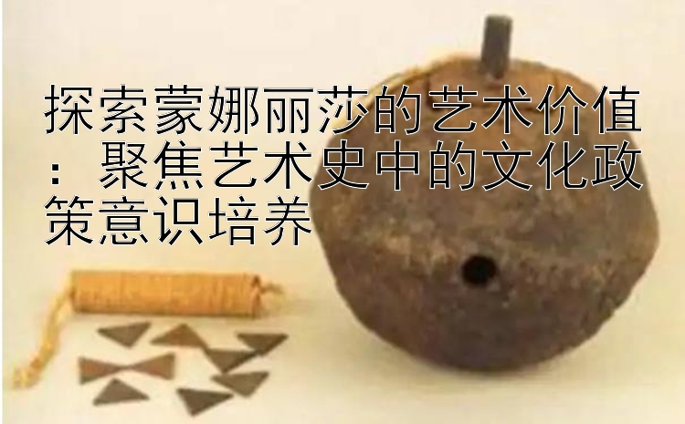 探索蒙娜丽莎的艺术价值：聚焦艺术史中的文化政策意识培养