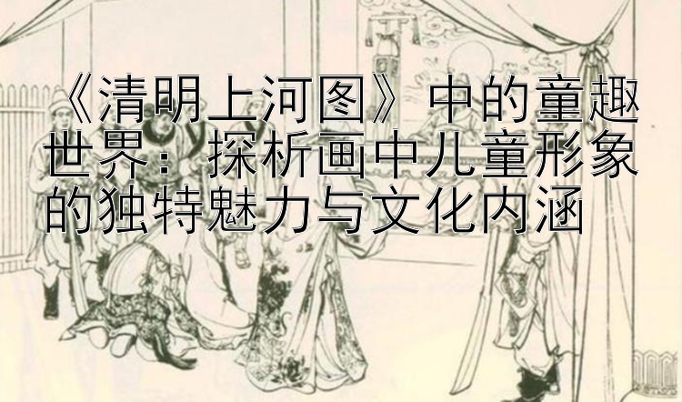 清明上河图中的童趣世界：探析画中儿童形象的独特魅力与文化内涵