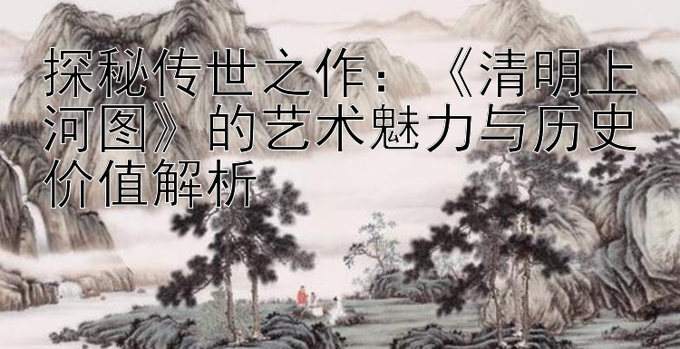 探秘传世之作：《清明上河图》的艺术魅力与历史价值解析