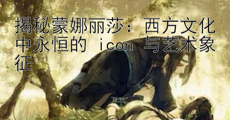 揭秘蒙娜丽莎：西方文化中永恒的 icon 与艺术象征