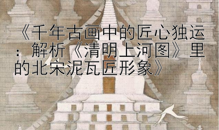 《千年古画中的匠心独运：解析《清明上河图》里的北宋泥瓦匠形象》