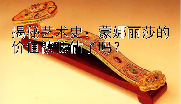 揭秘艺术史：蒙娜丽莎的价值被低估了吗？