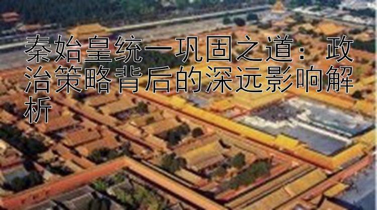 秦始皇统一巩固之道：政治策略背后的深远影响解析