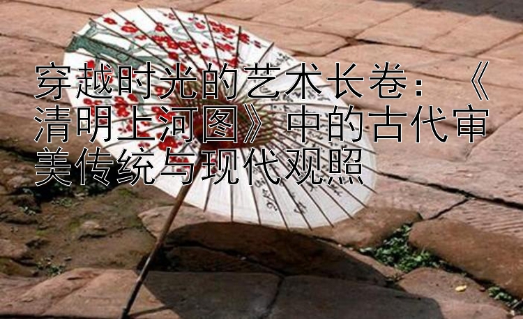 穿越时光的艺术长卷：《清明上河图》中的古代审美传统与现代观照