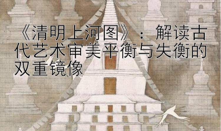 《清明上河图》：解读古代艺术审美平衡与失衡的双重镜像