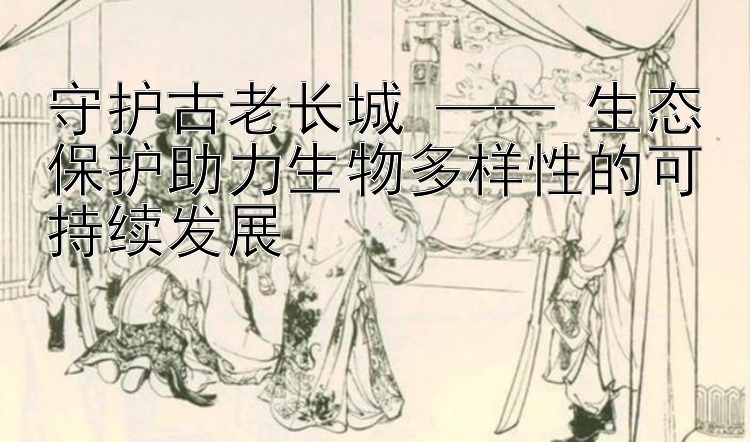 守护古老长城 —— 生态保护助力生物多样性的可持续发展