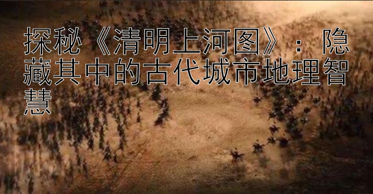 探秘《清明上河图》：隐藏其中的古代城市地理智慧