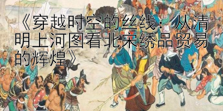 《穿越时空的丝线：从清明上河图看北宋绣品贸易的辉煌》