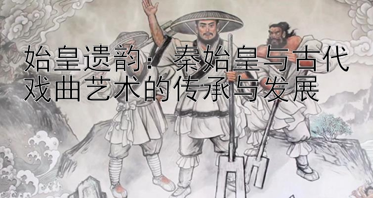 始皇遗韵：秦始皇与古代戏曲艺术的传承与发展