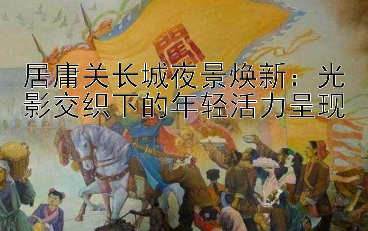 居庸关长城夜景焕新：光影交织下的年轻活力呈现