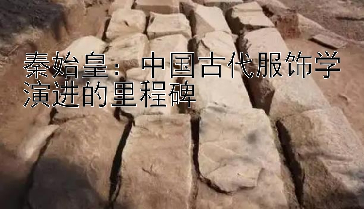 秦始皇：中国古代服饰学演进的里程碑