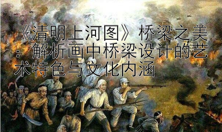  清明上河图 桥梁之美：解析画中桥梁设计的艺术特色与文化内涵