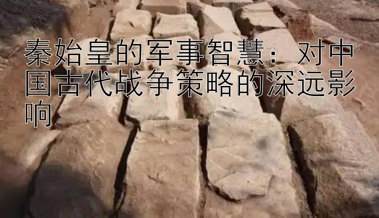 秦始皇的军事智慧：对中国古代战争策略的深远影响