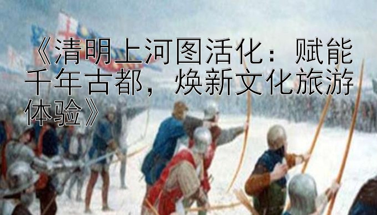 《清明上河图活化：赋能千年古都，焕新文化旅游体验》