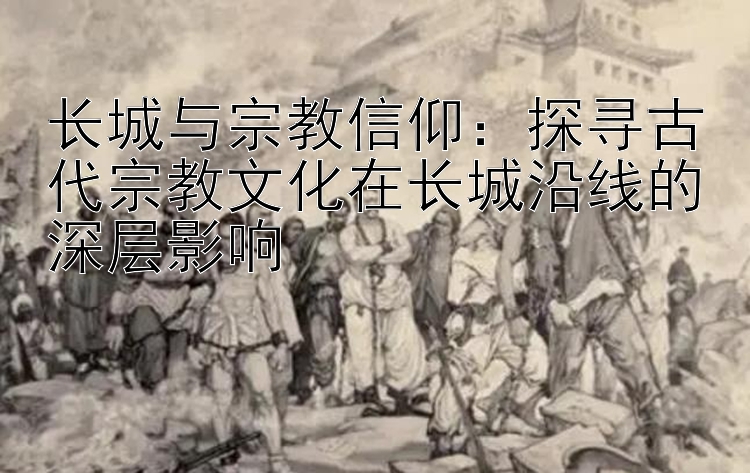 长城与宗教信仰：探寻古代宗教文化在长城沿线的深层影响