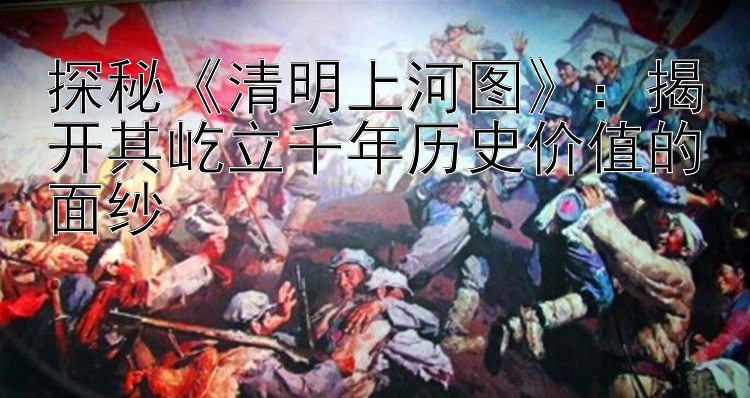 探秘《清明上河图》：揭开其屹立千年历史价值的面纱