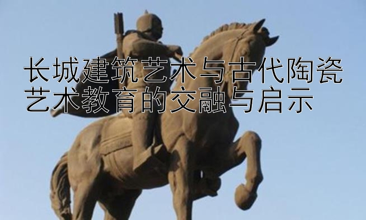 长城建筑艺术与古代陶瓷艺术教育的交融与启示