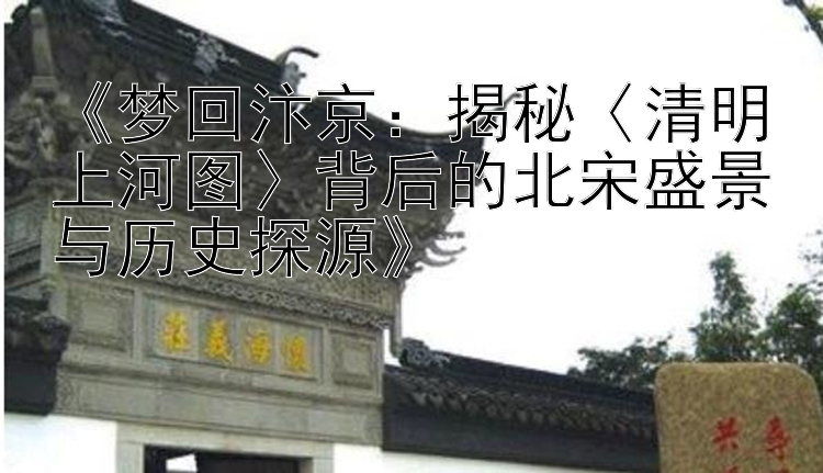 《梦回汴京：揭秘〈清明上河图〉背后的北宋盛景与历史探源》