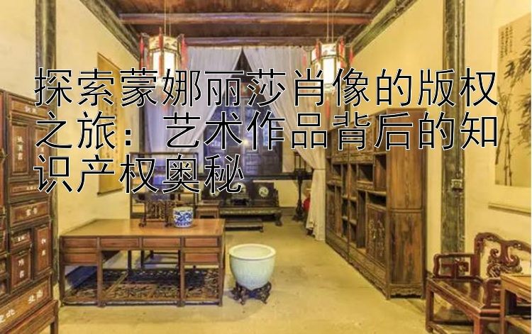 探索蒙娜丽莎肖像的版权之旅：艺术作品背后的知识产权奥秘