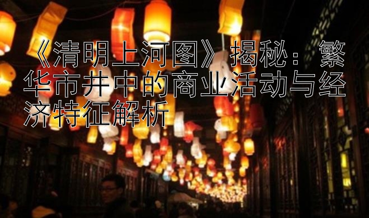   清明上河图  揭秘：繁华市井中的商业活动与经济特征解析