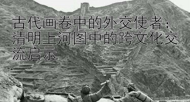 古代画卷中的外交使者：清明上河图中的跨文化交流启示