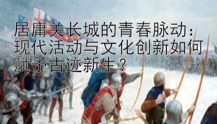 居庸关长城的青春脉动：现代活动与文化创新如何赋予古迹新生？