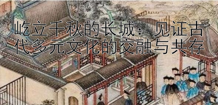 屹立千秋的长城：见证古代多元文化的交融与共存