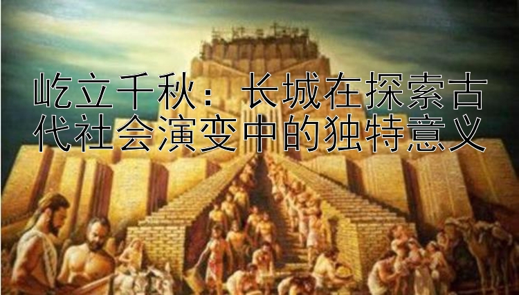 屹立千秋：长城在探索古代社会演变中的独特意义