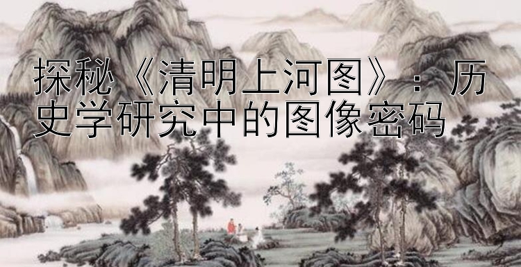 探秘《清明上河图》：历史学研究中的图像密码