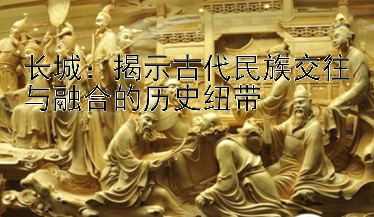 长城：揭示古代民族交往与融合的历史纽带