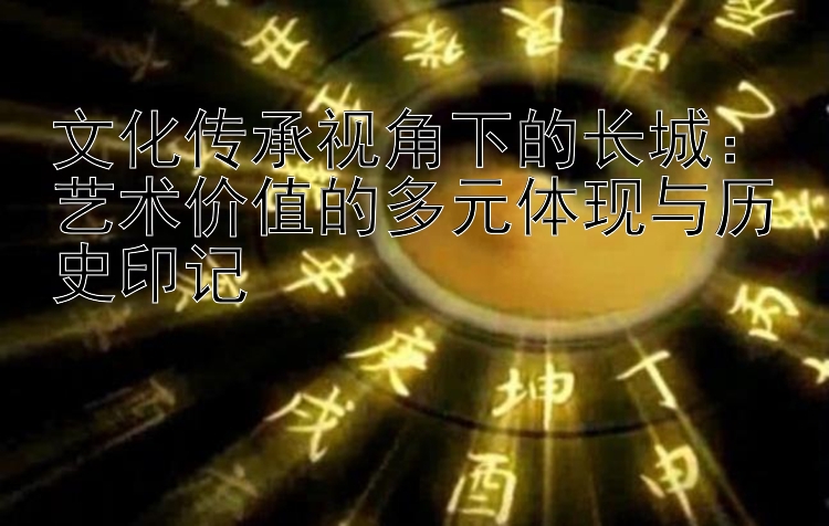 文化传承视角下的长城：艺术价值的多元体现与历史印记