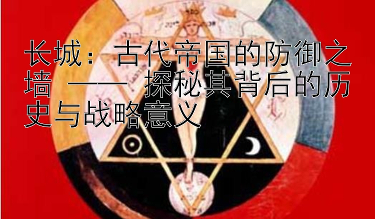 长城：古代帝国的防御之墙 —— 探秘其背后的历史与战略意义