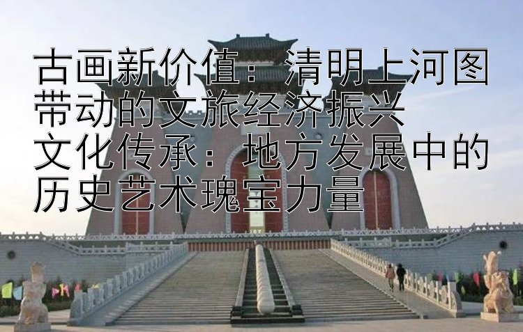 古画新价值：清明上河图带动的文旅经济振兴  
文化传承：地方发展中的历史艺术瑰宝力量