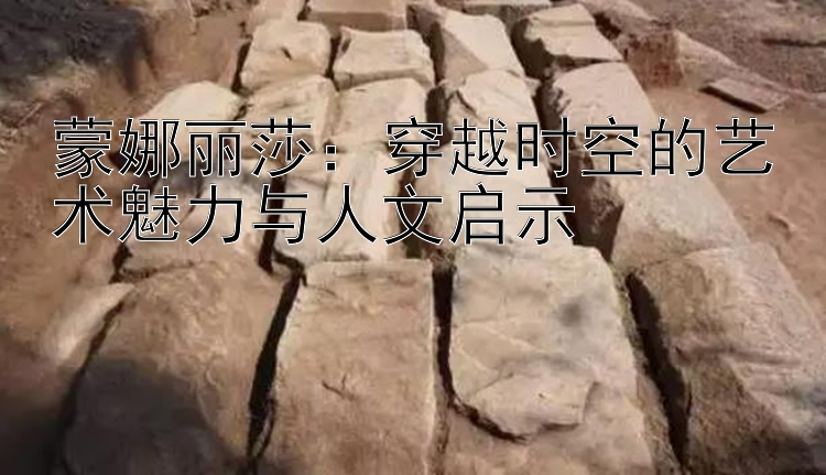 蒙娜丽莎：穿越时空的艺术魅力与人文启示