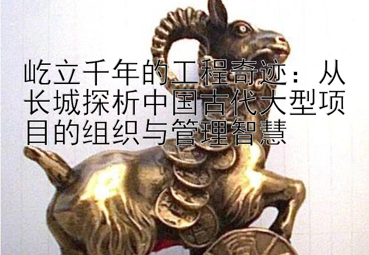 屹立千年的工程奇迹：从长城探析中国古代大型项目的组织与管理智慧