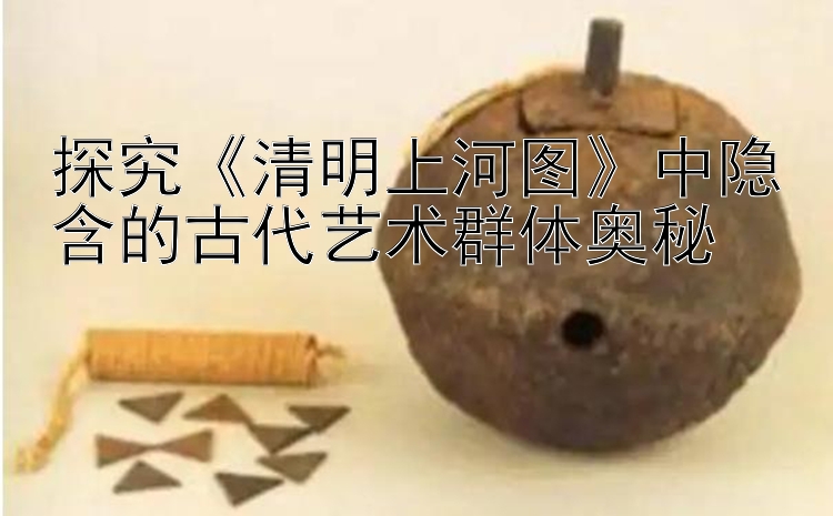 探究《清明上河图》中隐含的古代艺术群体奥秘