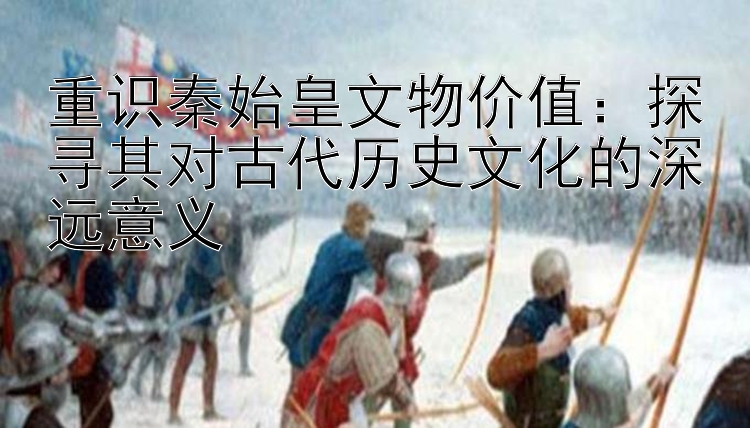 重识秦始皇文物价值：探寻其对古代历史文化的深远意义