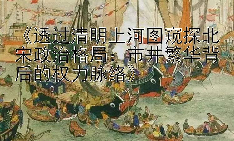 《透过清明上河图窥探北宋政治格局：市井繁华背后的权力脉络》