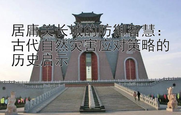 居庸关长城的防御智慧：古代自然灾害应对策略的历史启示